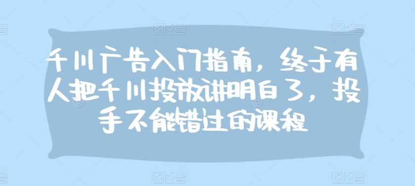 千川广告入门指南，终于有人把千川投放讲明白了，投手不能错过的课程-甄选网创