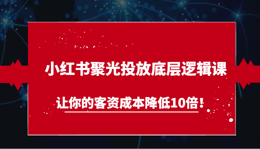 小红书聚光投放底层逻辑课，让你的客资成本降低10倍！-甄选网创