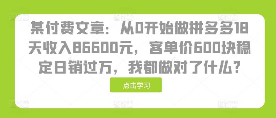 某付费文章：从0开始做拼多多18天收入86600元，客单价600块稳定日销过万，我都做对了什么?-甄选网创