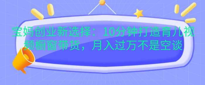 宝妈创业新选择：10分钟打造育儿视频橱窗带货，月入过W不是空谈【揭秘】-甄选网创