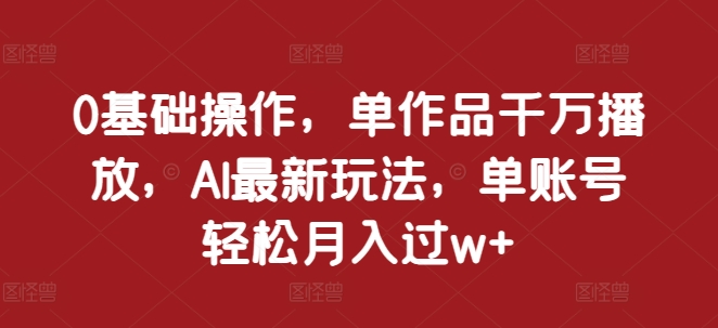 0基础操作，单作品千万播放，AI最新玩法，单账号轻松月入过w+【揭秘】-甄选网创