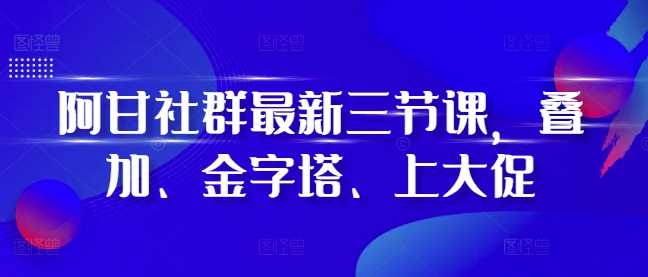 阿甘社群最新三节课，叠加、金字塔、上大促-甄选网创