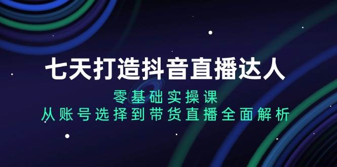 （13430期）七天打造抖音直播达人：零基础实操课，从账号选择到带货直播全面解析-甄选网创