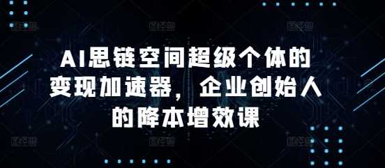 AI思链空间超级个体的变现加速器，企业创始人的降本增效课-甄选网创