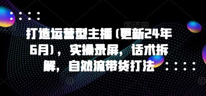 打造运营型主播(更新24年11月)，实操录屏，话术拆解，自然流带货打法-甄选网创