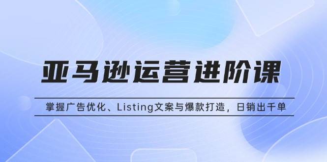 （13517期）亚马逊运营进阶课：掌握广告优化、Listing文案与爆款打造，日销出千单-甄选网创