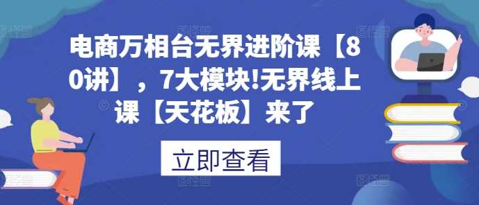 电商万相台无界进阶课【80讲】，7大模块!无界线上课【天花板】来了-甄选网创