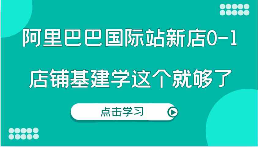 阿里巴巴国际站新店0-1，个人实践实操录制从0-1基建，店铺基建学这个就够了-甄选网创