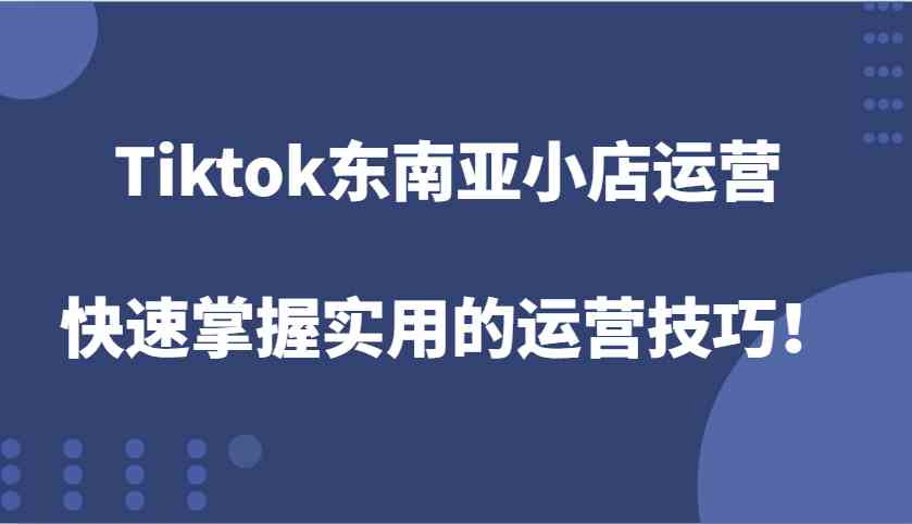 Tiktok东南亚小店运营，快速掌握实用的运营技巧！-甄选网创