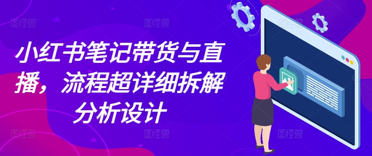 小红书笔记带货与直播，流程超详细拆解分析设计-甄选网创