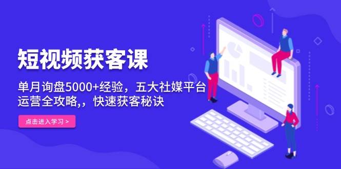 短视频获客课，单月询盘5000+经验，五大社媒平台运营全攻略,，快速获客秘诀-甄选网创