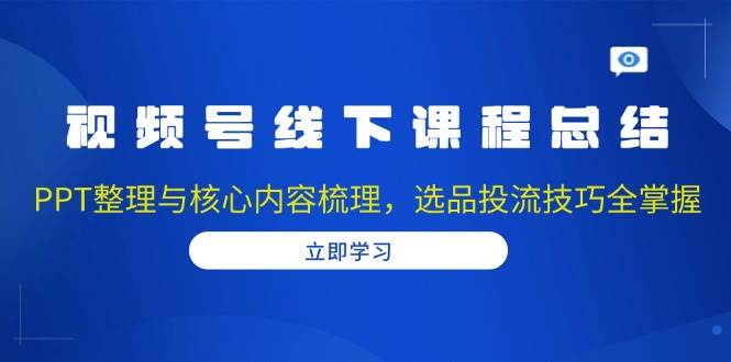 视频号线下课程总结：PPT整理与核心内容梳理，选品投流技巧全掌握-甄选网创