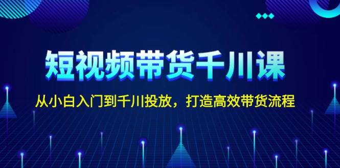 短视频带货千川课，从小白入门到千川投放，打造高效带货流程-甄选网创