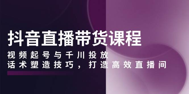 （13848期）抖音直播带货课程，视频起号与千川投放，话术塑造技巧，打造高效直播间-甄选网创