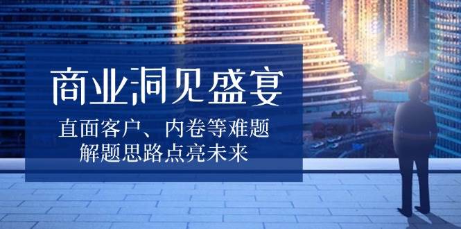 商业洞见盛宴，直面客户、内卷等难题，解题思路点亮未来-甄选网创