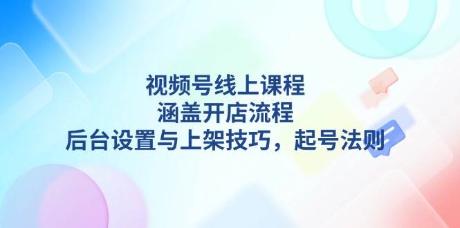 视频号线上课程详解，涵盖开店流程，后台设置与上架技巧，起号法则-甄选网创