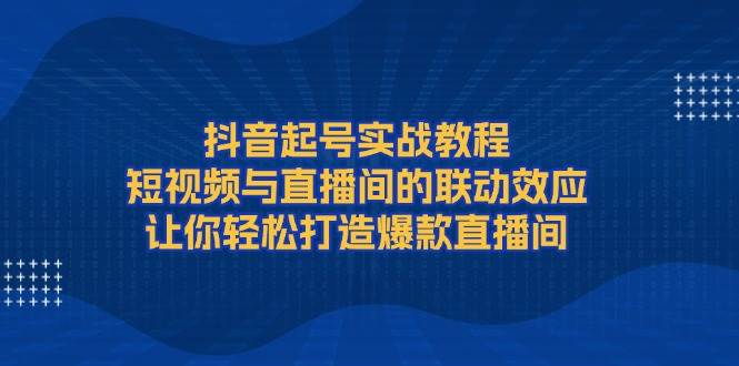 抖音起号实战教程，短视频与直播间的联动效应，让你轻松打造爆款直播间-甄选网创