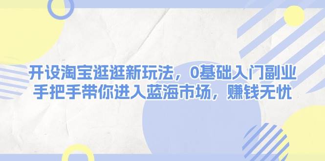 开设淘宝逛逛新玩法，0基础入门副业，手把手带你进入蓝海市场，赚钱无忧-甄选网创