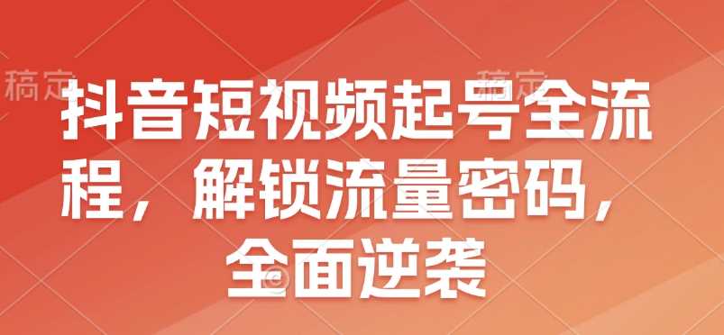 抖音短视频起号全流程，解锁流量密码，全面逆袭-甄选网创