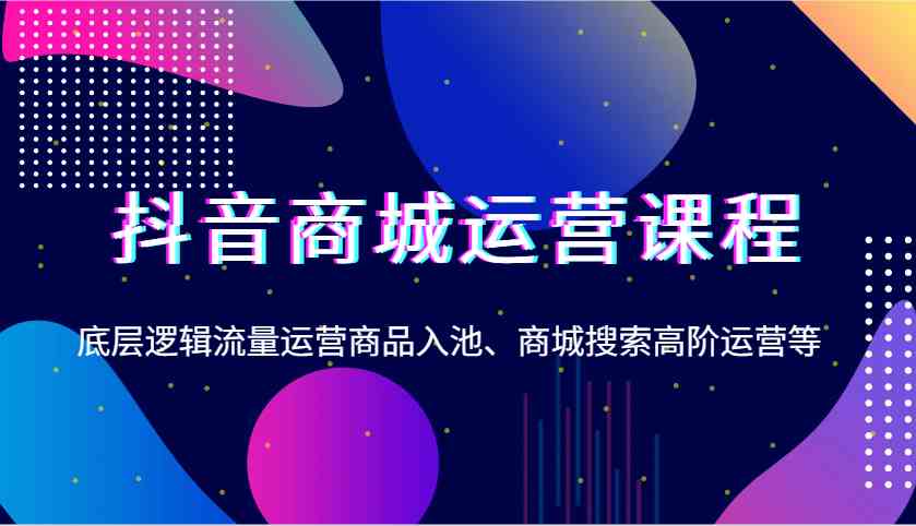 抖音商城运营课程，底层逻辑流量运营商品入池、商城搜索高阶运营等-甄选网创