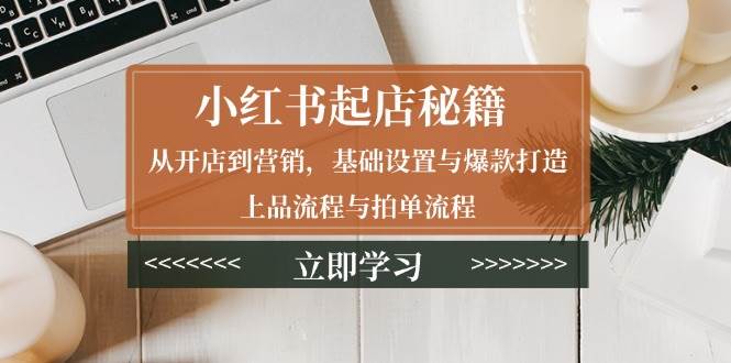 （13912期）小红书起店秘籍：从开店到营销，基础设置与爆款打造、上品流程与拍单流程-甄选网创