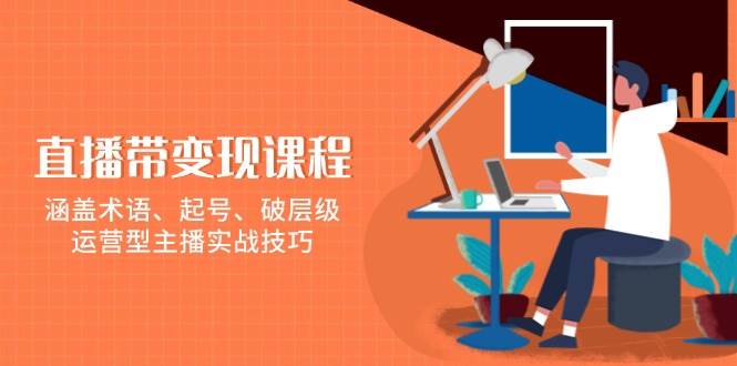 直播带变现课程，涵盖术语、起号、破层级，运营型主播实战技巧-甄选网创