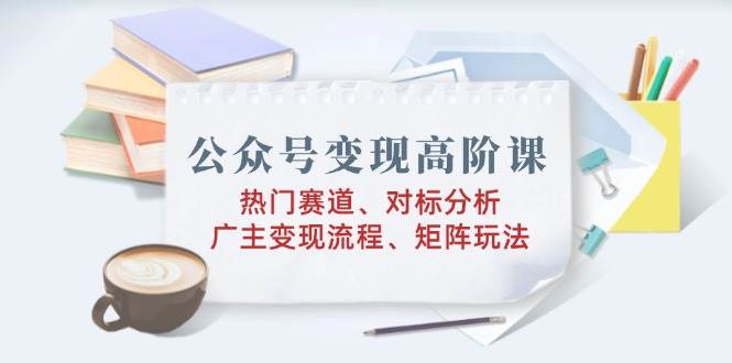 （14177期）公众号变现高阶课：热门赛道、对标分析、广告主变现流程、矩阵玩法-甄选网创