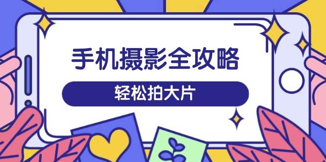 手机摄影全攻略，从拍摄到剪辑，训练营带你玩转短视频，轻松拍大片-甄选网创