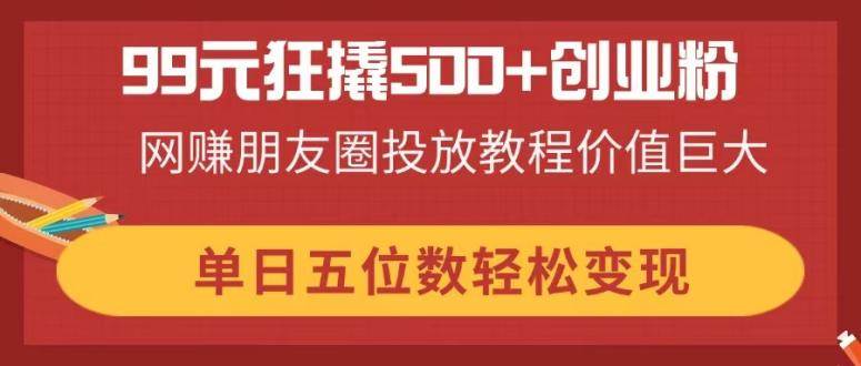 （14247期）99元狂撬500+创业粉，网赚朋友圈投放教程价值巨大，单日五位数轻松变现-甄选网创