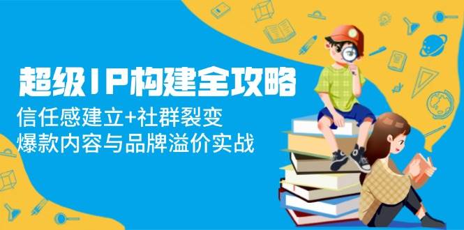 （14747期）超级IP构建全攻略：信任感建立+社群裂变，爆款内容与品牌溢价实战-甄选网创