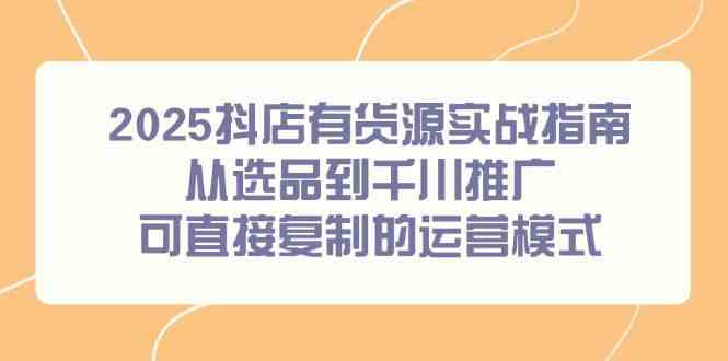 2025抖店有货源实战指南，从选品到千川推广，可直接复制的运营模式-甄选网创