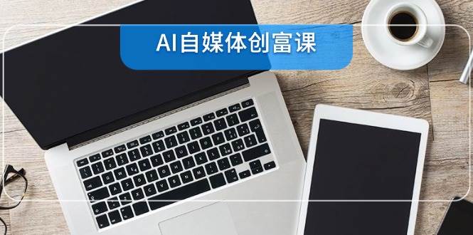 （14997期）AI自媒体创富课，账号准备到直播带货，零基础22项技能速成-甄选网创