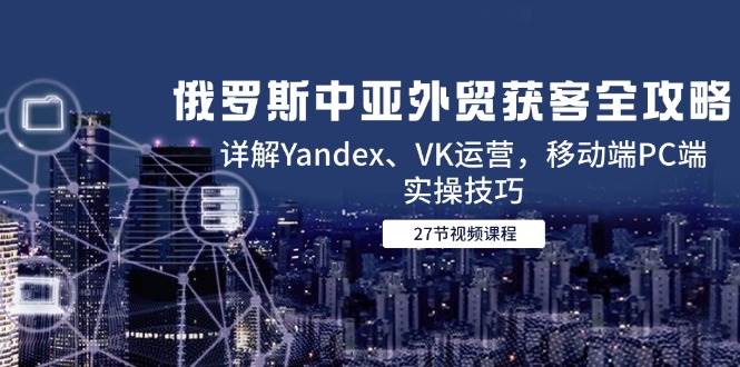 （14959期）俄罗斯中亚外贸获客全攻略，详解Yandex、VK运营，移动端PC端实操技巧-甄选网创