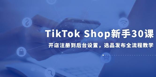 （14960期）TikTok Shop新手30课，开店注册到后台设置，选品发布全流程教学-甄选网创