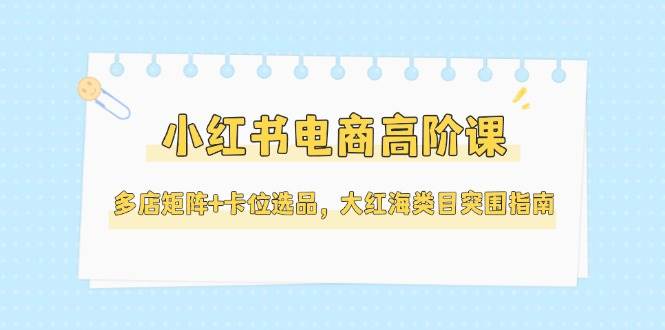 （14940期）小红书电商高阶课，多店矩阵+卡位选品，大红海类目突围指南（更新5月）-甄选网创