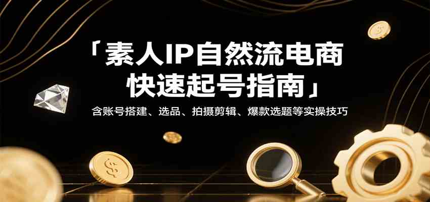 素人IP自然流电商快速起号指南，含账号搭建、选品、拍摄剪辑、爆款选题等实操技巧-甄选网创