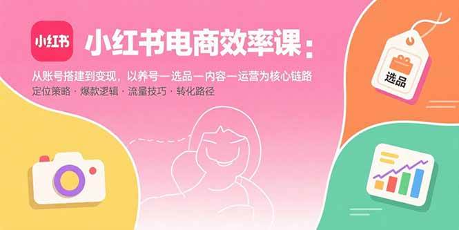 （15838期）小红书电商效率课：从账号搭建到变现，以养号-选品-内容-运营为核心链路-甄选网创