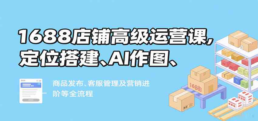 1688店铺高级运营课，定位搭建、AI作图、商品发布、客服管理及营销进阶等全流程-甄选网创