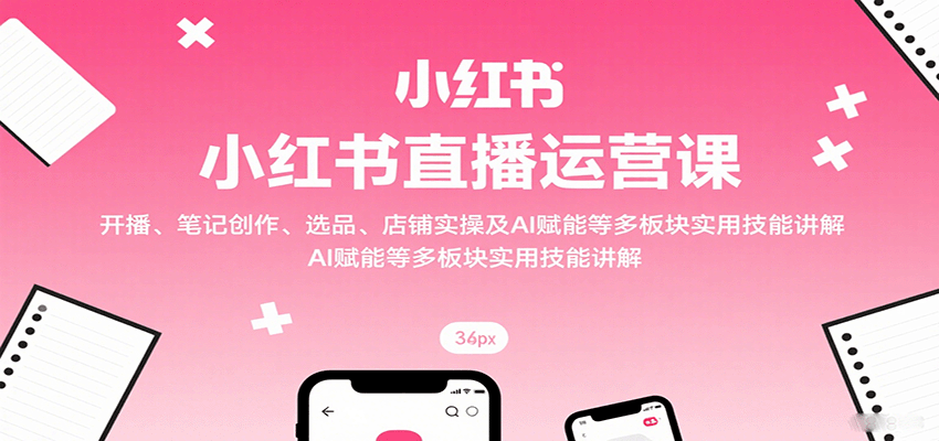 小红书直播运营课：开播、笔记创作、选品、店铺实操及 AI 赋能等多板块实用技能讲解-甄选网创