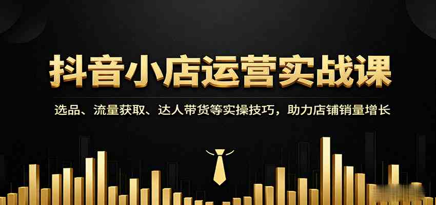 抖音小店运营实战课：选品、流量获取、达人带货等实操技巧，助力店铺销量增长-甄选网创