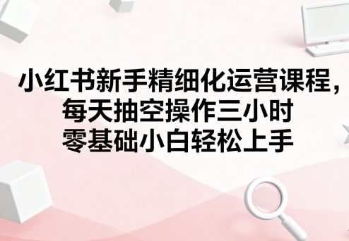 小红书新手精细化运营课程，每天抽空操作三小时，零基础小白轻松上手-甄选网创