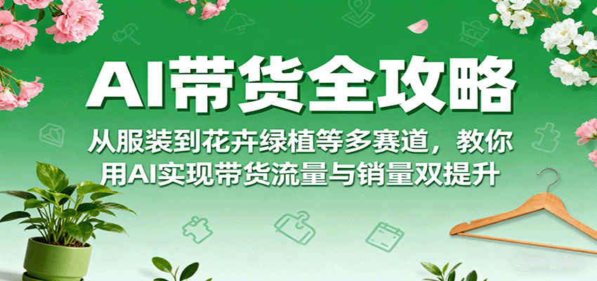 AI带货全攻略，从服装到花卉绿植等多赛道，教你用AI实现带货流量与销量双提升-甄选网创