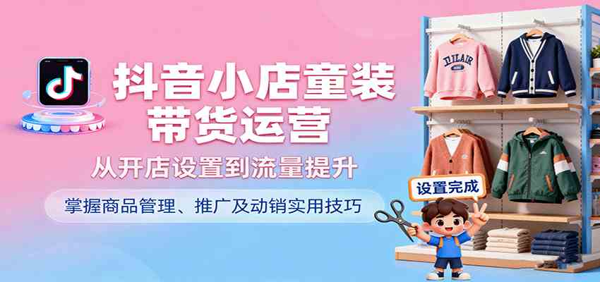 抖音小店童装带货运营，从开店设置到流量提升，掌握商品管理、推广及动销实用技巧-甄选网创