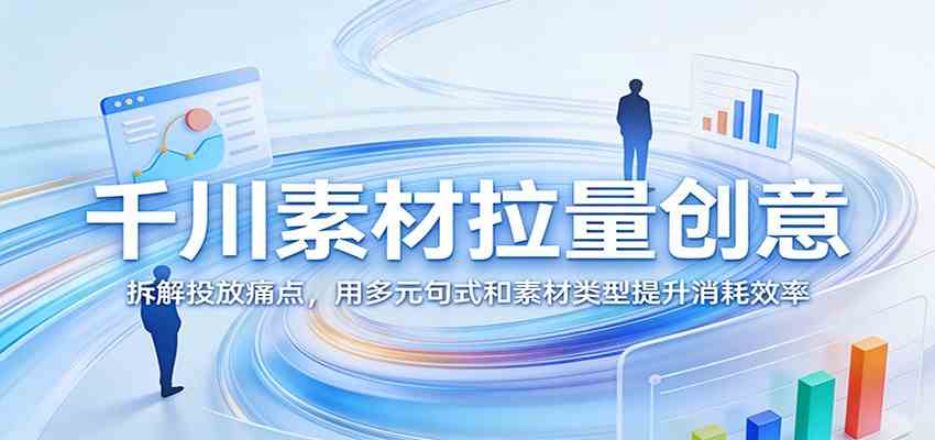 千川素材拉量创意：拆解投放痛点，用多元句式和素材类型提升消耗效率-甄选网创